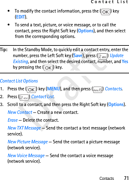 Contact ListContacts          71Draft• To modify the contact information, press the ( ) key (EDIT).• To send a text, picture, or voice message, or to call the contact, press the Right Soft key (Options), and then select from the corresponding options.Tip: In the Standby Mode, to quickly edit a contact entry, enter the number, press the Left Soft key (Save), press ( ) Update Existing, and then select the desired contact, number, and Yes by pressing the ( ) key. Contact List Options1. Press the ( ) key (MENU), and then press ( ) Contacts. 2. Press ( ) Contact List.3. Scroll to a contact, and then press the Right Soft key (Options).New Contact — Create a new contact.Erase — Delete the contact.New TXT Message — Send the contact a text message (network service).New Picture Message — Send the contact a picture message (network service).New Voice Message — Send the contact a voice message (network service).