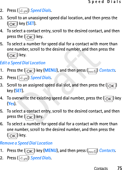 Speed DialsContacts          75Draft2. Press ( ) Speed Dials. 3. Scroll to an unassigned speed dial location, and then press the ( ) key (SET).4. To select a contact entry, scroll to the desired contact, and then press the ( ) key.5. To select a number for speed dial for a contact with more than one number, scroll to the desired number, and then press the () key.Edit a Speed Dial Location1. Press the ( ) key (MENU), and then press ( ) Contacts. 2. Press ( ) Speed Dials. 3. Scroll to an assigned speed dial slot, and then press the ( ) key (SET).4. To overwrite the existing speed dial number, press the ( ) key (Yes). 5. To select a contact entry, scroll to the desired contact, and then press the ( ) key.6. To select a number for speed dial for a contact with more than one number, scroll to the desired number, and then press the () key.Remove a Speed Dial Location1. Press the ( ) key (MENU), and then press ( ) Contacts.2. Press ( ) Speed Dials. 