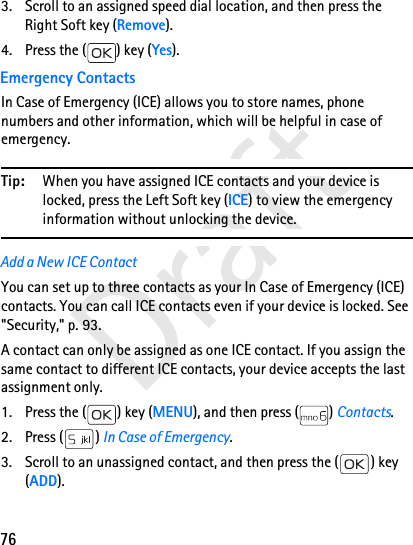 76Draft3. Scroll to an assigned speed dial location, and then press the Right Soft key (Remove).4. Press the ( ) key (Yes).Emergency ContactsIn Case of Emergency (ICE) allows you to store names, phone numbers and other information, which will be helpful in case of emergency.Tip: When you have assigned ICE contacts and your device is locked, press the Left Soft key (ICE) to view the emergency information without unlocking the device.Add a New ICE ContactYou can set up to three contacts as your In Case of Emergency (ICE) contacts. You can call ICE contacts even if your device is locked. See &quot;Security,&quot; p. 93.A contact can only be assigned as one ICE contact. If you assign the same contact to different ICE contacts, your device accepts the last assignment only. 1. Press the ( ) key (MENU), and then press ( ) Contacts.2. Press ( ) In Case of Emergency. 3. Scroll to an unassigned contact, and then press the ( ) key (ADD).