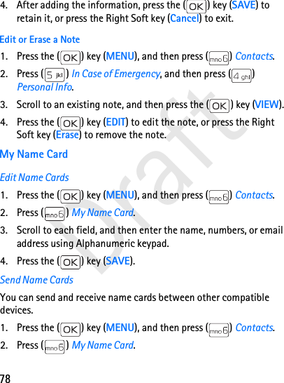 78Draft4. After adding the information, press the ( ) key (SAVE) to retain it, or press the Right Soft key (Cancel) to exit.Edit or Erase a Note1. Press the ( ) key (MENU), and then press ( ) Contacts.2. Press ( ) In Case of Emergency, and then press ( ) Personal Info.3. Scroll to an existing note, and then press the ( ) key (VIEW).4. Press the ( ) key (EDIT) to edit the note, or press the Right Soft key (Erase) to remove the note.My Name CardEdit Name Cards1. Press the ( ) key (MENU), and then press ( ) Contacts.2. Press ( ) My Name Card.3. Scroll to each field, and then enter the name, numbers, or email address using Alphanumeric keypad.4. Press the ( ) key (SAVE).Send Name CardsYou can send and receive name cards between other compatible devices.1. Press the ( ) key (MENU), and then press ( ) Contacts.2. Press ( ) My Name Card.