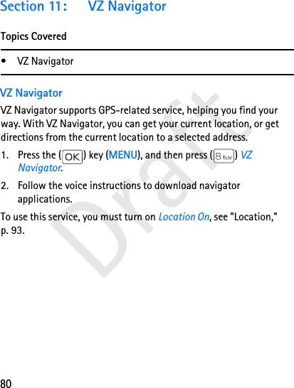 80DraftSection 11: VZ NavigatorTopics Covered• VZ NavigatorVZ NavigatorVZ Navigator supports GPS-related service, helping you find your way. With VZ Navigator, you can get your current location, or get directions from the current location to a selected address.1. Press the ( ) key (MENU), and then press ( ) VZ Navigator.2. Follow the voice instructions to download navigator applications.To use this service, you must turn on Location On, see &quot;Location,&quot; p. 93.