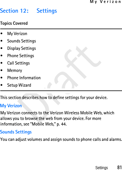 My VerizonSettings          81DraftSection 12: SettingsTopics Covered• My Verizon• Sounds Settings• Display Settings• Phone Settings• Call Settings•Memory• Phone Information• Setup WizardThis section describes how to define settings for your device. My VerizonMy Verizon connects to the Verizon Wireless Mobile Web, which allows you to browse the web from your device. For more information, see &quot;Mobile Web,&quot; p. 44.Sounds SettingsYou can adjust volumes and assign sounds to phone calls and alarms.