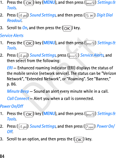 84Draft1. Press the ( ) key (MENU), and then press ( ) Settings &amp; Tools.2. Press ( ) Sound Settings, and then press ( ) Digit Dial Readout.3. Scroll to On, and then press the ( ) key.Service Alerts1. Press the ( ) key (MENU), and then press ( ) Settings &amp; Tools.2. Press ( ) Sound Settings, press ( ) Service Alerts, and then select from the following:ERI — Enhanced roaming indicator (ERI) displays the status of the mobile service (network service). The status can be &quot;Verizon Network&quot;, &quot;Extended Network&quot;, or &quot;Roaming&quot;. See &quot;Banner,&quot; p. 86.Minute Beep — Sound an alert every minute while in a call.Call Connect — Alert you when a call is connected.Power On/Off1. Press the ( ) key (MENU), and then press ( ) Settings &amp; Tools.2. Press ( ) Sound Settings, and then press ( ) Power On/Off.3. Scroll to an option, and then press the ( ) key.