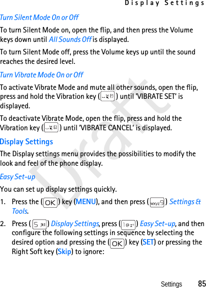 Display SettingsSettings          85DraftTurn Silent Mode On or OffTo turn Silent Mode on, open the flip, and then press the Volume keys down until All Sounds Off is displayed. To turn Silent Mode off, press the Volume keys up until the sound reaches the desired level.Turn Vibrate Mode On or OffTo activate Vibrate Mode and mute all other sounds, open the flip, press and hold the Vibration key ( ) until ’VIBRATE SET’ is displayed.To deactivate Vibrate Mode, open the flip, press and hold the Vibration key ( ) until ’VIBRATE CANCEL’ is displayed.Display SettingsThe Display settings menu provides the possibilities to modify the look and feel of the phone display.Easy Set-upYou can set up display settings quickly.1. Press the ( ) key (MENU), and then press ( ) Settings &amp; Tools.2. Press ( ) Display Settings, press ( ) Easy Set-up, and then configure the following settings in sequence by selecting the desired option and pressing the ( ) key (SET) or pressing the Right Soft key (Skip) to ignore:
