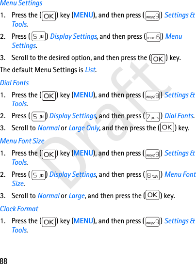 88DraftMenu Settings1. Press the ( ) key (MENU), and then press ( ) Settings &amp; Tools.2. Press ( ) Display Settings, and then press ( ) Menu Settings. 3. Scroll to the desired option, and then press the ( ) key. The default Menu Settings is List. Dial Fonts1. Press the ( ) key (MENU), and then press ( ) Settings &amp; Tools.2. Press ( ) Display Settings, and then press ( ) Dial Fonts. 3. Scroll to Normal or Large Only, and then press the ( ) key.Menu Font Size1. Press the ( ) key (MENU), and then press ( ) Settings &amp; Tools.2. Press ( ) Display Settings, and then press ( ) Menu Font Size.3. Scroll to Normal or Large, and then press the ( ) key.Clock Format1. Press the ( ) key (MENU), and then press ( ) Settings &amp; Tools.