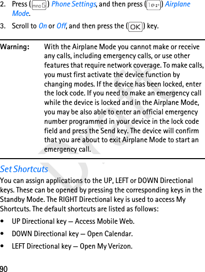 90Draft2. Press ( ) Phone Settings, and then press ( ) Airplane Mode. 3. Scroll to On or Off, and then press the ( ) key.Warning: With the Airplane Mode you cannot make or receive any calls, including emergency calls, or use other features that require network coverage. To make calls, you must first activate the device function by changing modes. If the device has been locked, enter the lock code. If you need to make an emergency call while the device is locked and in the Airplane Mode, you may be also able to enter an official emergency number programmed in your device in the lock code field and press the Send key. The device will confirm that you are about to exit Airplane Mode to start an emergency call. Set ShortcutsYou can assign applications to the UP, LEFT or DOWN Directional keys. These can be opened by pressing the corresponding keys in the Standby Mode. The RIGHT Directional key is used to access My Shortcuts. The default shortcuts are listed as follows: • UP Directional key — Access Mobile Web. • DOWN Directional key — Open Calendar. • LEFT Directional key — Open My Verizon.