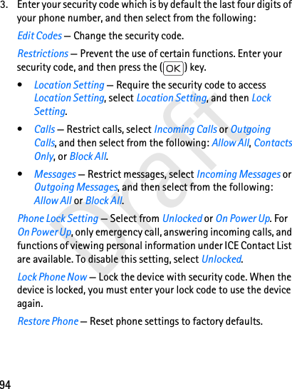 94Draft3. Enter your security code which is by default the last four digits of your phone number, and then select from the following:Edit Codes — Change the security code.Restrictions — Prevent the use of certain functions. Enter your security code, and then press the ( ) key.•Location Setting — Require the security code to access Location Setting, select Location Setting, and then Lock Setting.•Calls — Restrict calls, select Incoming Calls or Outgoing Calls, and then select from the following: Allow All, Contacts Only, or Block All.•Messages — Restrict messages, select Incoming Messages or Outgoing Messages, and then select from the following: Allow All or Block All.Phone Lock Setting — Select from Unlocked or On Power Up. For On Power Up, only emergency call, answering incoming calls, and functions of viewing personal information under ICE Contact List are available. To disable this setting, select Unlocked.Lock Phone Now — Lock the device with security code. When the device is locked, you must enter your lock code to use the device again.Restore Phone — Reset phone settings to factory defaults.