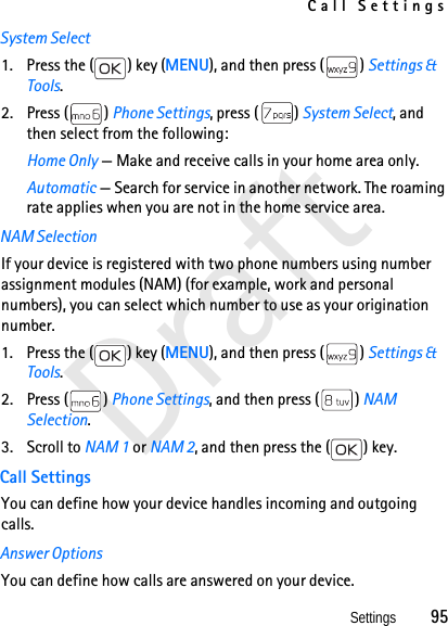 Call SettingsSettings          95DraftSystem Select1. Press the ( ) key (MENU), and then press ( ) Settings &amp; Tools.2. Press ( ) Phone Settings, press ( ) System Select, and then select from the following: Home Only — Make and receive calls in your home area only.Automatic — Search for service in another network. The roaming rate applies when you are not in the home service area. NAM SelectionIf your device is registered with two phone numbers using number assignment modules (NAM) (for example, work and personal numbers), you can select which number to use as your origination number. 1. Press the ( ) key (MENU), and then press ( ) Settings &amp; Tools.2. Press ( ) Phone Settings, and then press ( ) NAM Selection. 3. Scroll to NAM 1 or NAM 2, and then press the ( ) key. Call SettingsYou can define how your device handles incoming and outgoing calls.Answer OptionsYou can define how calls are answered on your device. 