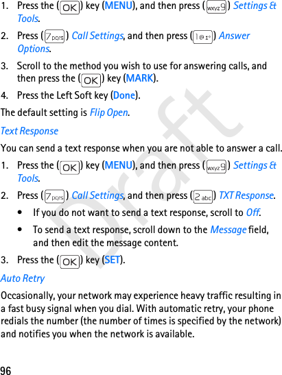 96Draft1. Press the ( ) key (MENU), and then press ( ) Settings &amp; Tools.2. Press ( ) Call Settings, and then press ( ) Answer Options. 3. Scroll to the method you wish to use for answering calls, and then press the ( ) key (MARK).4. Press the Left Soft key (Done).The default setting is Flip Open.Text ResponseYou can send a text response when you are not able to answer a call.1. Press the ( ) key (MENU), and then press ( ) Settings &amp; Tools.2. Press ( ) Call Settings, and then press ( ) TXT Response. • If you do not want to send a text response, scroll to Off.• To send a text response, scroll down to the Message field, and then edit the message content.3. Press the ( ) key (SET).Auto RetryOccasionally, your network may experience heavy traffic resulting in a fast busy signal when you dial. With automatic retry, your phone redials the number (the number of times is specified by the network) and notifies you when the network is available.