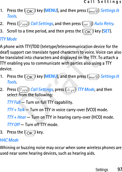 Call SettingsSettings          97Draft1. Press the ( ) key (MENU), and then press ( ) Settings &amp; Tools.2. Press ( ) Call Settings, and then press ( ) Auto Retry. 3. Scroll to a time period, and then press the ( ) key (SET).TTY ModeA phone with TTY/TDD (teletype/telecommunication device for the deaf) support can translate typed characters to voice. Voice can also be translated into characters and displayed on the TTY. To attach a TTY enabling you to communicate with parties also using a TTY device.1. Press the ( ) key (MENU), and then press ( ) Settings &amp; Tools.2. Press ( ) Call Settings, press ( ) TTY Mode, and then select from the following:TTY Full — Turn on full TTY capability.TTY + Talk — Turn on TTY in voice carry-over (VCO) mode.TTY + Hear — Turn on TTY in hearing carry-over (HCO) mode.TTY Off — Turn off TTY mode. 3. Press the ( ) key.HAC ModeWhining or buzzing noise may occur when some wireless phones are used near some hearing devices, such as hearing aids.