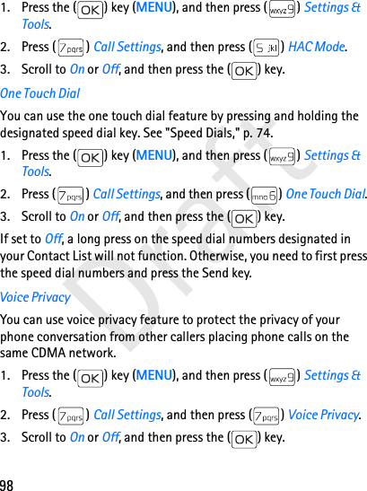 98Draft1. Press the ( ) key (MENU), and then press ( ) Settings &amp; Tools.2. Press ( ) Call Settings, and then press ( ) HAC Mode. 3. Scroll to On or Off, and then press the ( ) key.One Touch DialYou can use the one touch dial feature by pressing and holding the designated speed dial key. See &quot;Speed Dials,&quot; p. 74.1. Press the ( ) key (MENU), and then press ( ) Settings &amp; Tools.2. Press ( ) Call Settings, and then press ( ) One Touch Dial. 3. Scroll to On or Off, and then press the ( ) key.If set to Off, a long press on the speed dial numbers designated in your Contact List will not function. Otherwise, you need to first press the speed dial numbers and press the Send key.Voice PrivacyYou can use voice privacy feature to protect the privacy of your phone conversation from other callers placing phone calls on the same CDMA network.1. Press the ( ) key (MENU), and then press ( ) Settings &amp; Tools.2. Press ( ) Call Settings, and then press ( ) Voice Privacy. 3. Scroll to On or Off, and then press the ( ) key.