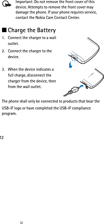 1212Important: Do not remove the front cover of this device. Attempts to remove the front cover may damage the phone. If your phone requires service, contact the Nokia Care Contact Center.■Charge the Battery1. Connect the charger to a wall outlet.2. Connect the charger to the device.3. When the device indicates a full charge, disconnect the charger from the device, then from the wall outlet. The phone shall only be connected to products that bear theUSB-IF logo or have completed the USB-IF compliance program.