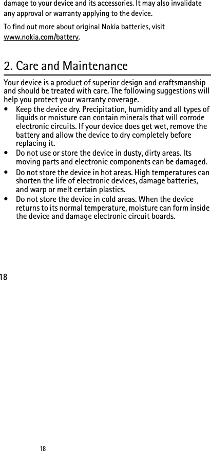 1818damage to your device and its accessories. It may also invalidate any approval or warranty applying to the device.To find out more about original Nokia batteries, visit www.nokia.com/battery.2. Care and MaintenanceYour device is a product of superior design and craftsmanship and should be treated with care. The following suggestions will help you protect your warranty coverage.• Keep the device dry. Precipitation, humidity and all types of liquids or moisture can contain minerals that will corrode electronic circuits. If your device does get wet, remove the battery and allow the device to dry completely before replacing it.• Do not use or store the device in dusty, dirty areas. Its moving parts and electronic components can be damaged.• Do not store the device in hot areas. High temperatures can shorten the life of electronic devices, damage batteries, and warp or melt certain plastics.• Do not store the device in cold areas. When the device returns to its normal temperature, moisture can form inside the device and damage electronic circuit boards.