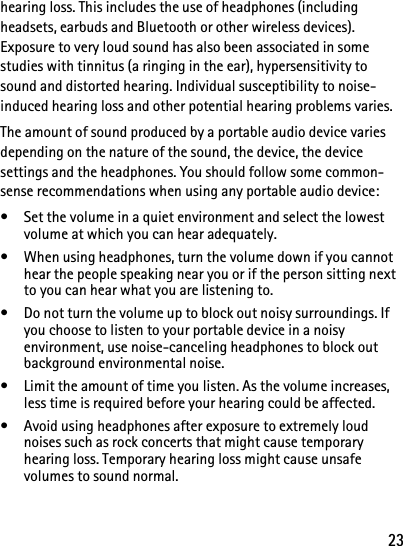 23hearing loss. This includes the use of headphones (including headsets, earbuds and Bluetooth or other wireless devices). Exposure to very loud sound has also been associated in some studies with tinnitus (a ringing in the ear), hypersensitivity to sound and distorted hearing. Individual susceptibility to noise-induced hearing loss and other potential hearing problems varies. The amount of sound produced by a portable audio device varies depending on the nature of the sound, the device, the device settings and the headphones. You should follow some common-sense recommendations when using any portable audio device: • Set the volume in a quiet environment and select the lowest volume at which you can hear adequately. • When using headphones, turn the volume down if you cannot hear the people speaking near you or if the person sitting next to you can hear what you are listening to. • Do not turn the volume up to block out noisy surroundings. If you choose to listen to your portable device in a noisy environment, use noise-canceling headphones to block out background environmental noise. • Limit the amount of time you listen. As the volume increases, less time is required before your hearing could be affected. • Avoid using headphones after exposure to extremely loud noises such as rock concerts that might cause temporary hearing loss. Temporary hearing loss might cause unsafe volumes to sound normal. 
