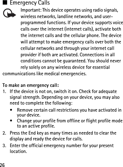 26■Emergency CallsImportant: This device operates using radio signals, wireless networks, landline networks, and user-programmed functions. If your device supports voice calls over the internet (internet calls), activate both the internet calls and the cellular phone. The device will attempt to make emergency calls over both the cellular networks and through your internet call provider if both are activated. Connections in all conditions cannot be guaranteed. You should never rely solely on any wireless device for essential communications like medical emergencies.To make an emergency call:1. If the device is not on, switch it on. Check for adequate signal strength. Depending on your device, you may also need to complete the following:• Remove certain call restrictions you have activated in your device.• Change your profile from offline or flight profile mode to an active profile.2. Press the End key as many times as needed to clear the display and ready the device for calls. 3. Enter the official emergency number for your present location.
