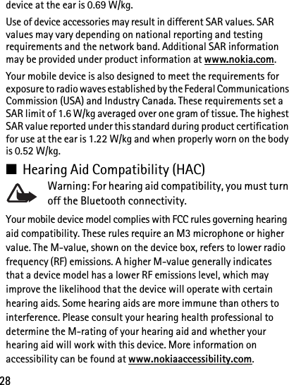 28device at the ear is 0.69 W/kg.Use of device accessories may result in different SAR values. SAR values may vary depending on national reporting and testing requirements and the network band. Additional SAR information may be provided under product information at www.nokia.com.Your mobile device is also designed to meet the requirements for exposure to radio waves established by the Federal Communications Commission (USA) and Industry Canada. These requirements set a SAR limit of 1.6 W/kg averaged over one gram of tissue. The highest SAR value reported under this standard during product certification for use at the ear is 1.22 W/kg and when properly worn on the body is 0.52 W/kg.■Hearing Aid Compatibility (HAC)Warning: For hearing aid compatibility, you must turn off the Bluetooth connectivity.Your mobile device model complies with FCC rules governing hearing aid compatibility. These rules require an M3 microphone or higher value. The M-value, shown on the device box, refers to lower radio frequency (RF) emissions. A higher M-value generally indicates that a device model has a lower RF emissions level, which may improve the likelihood that the device will operate with certain hearing aids. Some hearing aids are more immune than others to interference. Please consult your hearing health professional to determine the M-rating of your hearing aid and whether your hearing aid will work with this device. More information on accessibility can be found at www.nokiaaccessibility.com.
