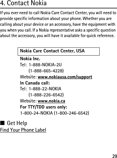 294. Contact NokiaIf you ever need to call Nokia Care Contact Center, you will need to provide specific information about your phone. Whether you are calling about your device or an accessory, have the equipment with you when you call. If a Nokia representative asks a specific question about the accessory, you will have it available for quick reference.■Get HelpFind Your Phone LabelNokia Care Contact Center, USANokia Inc.Tel: 1-888-NOKIA-2U(1-888-665-4228)Website: www.nokiausa.com/supportIn Canada call:Tel: 1-888-22-NOKIA(1-888-226-6542)Website: www.nokia.caFor TTY/TDD users only: 1-800-24-NOKIA (1-800-246-6542)