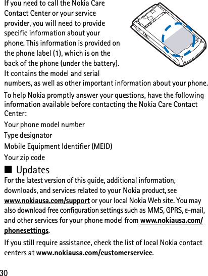 30If you need to call the Nokia Care Contact Center or your service provider, you will need to provide specific information about your phone. This information is provided on the phone label (1), which is on the back of the phone (under the battery). It contains the model and serial numbers, as well as other important information about your phone.To help Nokia promptly answer your questions, have the following information available before contacting the Nokia Care Contact Center: Your phone model numberType designatorMobile Equipment Identifier (MEID)Your zip code■UpdatesFor the latest version of this guide, additional information, downloads, and services related to your Nokia product, see www.nokiausa.com/support or your local Nokia Web site. You may also download free configuration settings such as MMS, GPRS, e-mail, and other services for your phone model from www.nokiausa.com/phonesettings.If you still require assistance, check the list of local Nokia contact centers at www.nokiausa.com/customerservice.