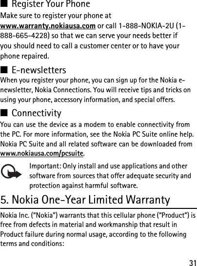 31■Register Your PhoneMake sure to register your phone at www.warranty.nokiausa.com or call 1-888-NOKIA-2U (1-888-665-4228) so that we can serve your needs better if you should need to call a customer center or to have your phone repaired.■E-newslettersWhen you register your phone, you can sign up for the Nokia e-newsletter, Nokia Connections. You will receive tips and tricks on using your phone, accessory information, and special offers.■ConnectivityYou can use the device as a modem to enable connectivity from the PC. For more information, see the Nokia PC Suite online help. Nokia PC Suite and all related software can be downloaded from www.nokiausa.com/pcsuite.Important: Only install and use applications and other software from sources that offer adequate security and protection against harmful software.5. Nokia One-Year Limited WarrantyNokia Inc. (“Nokia”) warrants that this cellular phone (“Product”) is free from defects in material and workmanship that result in Product failure during normal usage, according to the following terms and conditions: