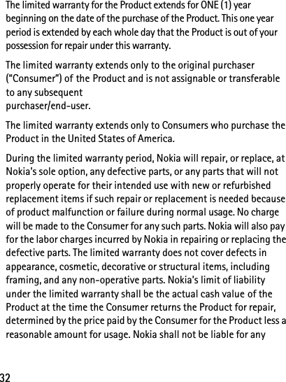 32The limited warranty for the Product extends for ONE (1) year beginning on the date of the purchase of the Product. This one year period is extended by each whole day that the Product is out of your possession for repair under this warranty.The limited warranty extends only to the original purchaser (“Consumer”) of the Product and is not assignable or transferable to any subsequent purchaser/end-user.The limited warranty extends only to Consumers who purchase the Product in the United States of America.During the limited warranty period, Nokia will repair, or replace, at Nokia’s sole option, any defective parts, or any parts that will not properly operate for their intended use with new or refurbished replacement items if such repair or replacement is needed because of product malfunction or failure during normal usage. No charge will be made to the Consumer for any such parts. Nokia will also pay for the labor charges incurred by Nokia in repairing or replacing the defective parts. The limited warranty does not cover defects in appearance, cosmetic, decorative or structural items, including framing, and any non-operative parts. Nokia’s limit of liability under the limited warranty shall be the actual cash value of the Product at the time the Consumer returns the Product for repair, determined by the price paid by the Consumer for the Product less a reasonable amount for usage. Nokia shall not be liable for any 
