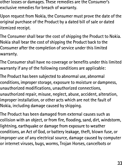 33other losses or damages. These remedies are the Consumer’s exclusive remedies for breach of warranty.Upon request from Nokia, the Consumer must prove the date of the original purchase of the Product by a dated bill of sale or dated itemized receipt.The Consumer shall bear the cost of shipping the Product to Nokia. Nokia shall bear the cost of shipping the Product back to the Consumer after the completion of service under this limited warranty.The Consumer shall have no coverage or benefits under this limited warranty if any of the following conditions are applicable:The Product has been subjected to abnormal use, abnormal conditions, improper storage, exposure to moisture or dampness, unauthorized modifications, unauthorized connections, unauthorized repair, misuse, neglect, abuse, accident, alteration, improper installation, or other acts which are not the fault of Nokia, including damage caused by shipping.The Product has been damaged from external causes such as collision with an object, or from fire, flooding, sand, dirt, windstorm, lightning, earthquake or damage from exposure to weather conditions, an Act of God, or battery leakage, theft, blown fuse, or improper use of any electrical source, damage caused by computer or internet viruses, bugs, worms, Trojan Horses, cancelbots or 