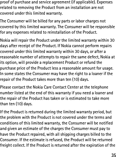 35proof of purchase and service agreement (if applicable). Expenses related to removing the Product from an installation are not covered under this limited warranty.The Consumer will be billed for any parts or labor charges not covered by this limited warranty. The Consumer will be responsible for any expenses related to reinstallation of the Product.Nokia will repair the Product under the limited warranty within 30 days after receipt of the Product. If Nokia cannot perform repairs covered under this limited warranty within 30 days, or after a reasonable number of attempts to repair the same defect, Nokia at its option, will provide a replacement Product or refund the purchase price of the Product less a reasonable amount for usage. In some states the Consumer may have the right to a loaner if the repair of the Product takes more than ten (10) days.Please contact the Nokia Care Contact Center at the telephone number listed at the end of this warranty if you need a loaner and the repair of the Product has taken or is estimated to take more than ten (10) days.If the Product is returned during the limited warranty period, but the problem with the Product is not covered under the terms and conditions of this limited warranty, the Consumer will be notified and given an estimate of the charges the Consumer must pay to have the Product repaired, with all shipping charges billed to the Consumer. If the estimate is refused, the Product will be returned freight collect. If the Product is returned after the expiration of the 
