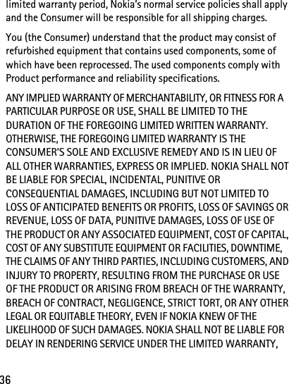 36limited warranty period, Nokia’s normal service policies shall apply and the Consumer will be responsible for all shipping charges.You (the Consumer) understand that the product may consist of refurbished equipment that contains used components, some of which have been reprocessed. The used components comply with Product performance and reliability specifications.ANY IMPLIED WARRANTY OF MERCHANTABILITY, OR FITNESS FOR A PARTICULAR PURPOSE OR USE, SHALL BE LIMITED TO THE DURATION OF THE FOREGOING LIMITED WRITTEN WARRANTY. OTHERWISE, THE FOREGOING LIMITED WARRANTY IS THE CONSUMER’S SOLE AND EXCLUSIVE REMEDY AND IS IN LIEU OF ALL OTHER WARRANTIES, EXPRESS OR IMPLIED. NOKIA SHALL NOT BE LIABLE FOR SPECIAL, INCIDENTAL, PUNITIVE OR CONSEQUENTIAL DAMAGES, INCLUDING BUT NOT LIMITED TO LOSS OF ANTICIPATED BENEFITS OR PROFITS, LOSS OF SAVINGS OR REVENUE, LOSS OF DATA, PUNITIVE DAMAGES, LOSS OF USE OF THE PRODUCT OR ANY ASSOCIATED EQUIPMENT, COST OF CAPITAL, COST OF ANY SUBSTITUTE EQUIPMENT OR FACILITIES, DOWNTIME, THE CLAIMS OF ANY THIRD PARTIES, INCLUDING CUSTOMERS, AND INJURY TO PROPERTY, RESULTING FROM THE PURCHASE OR USE OF THE PRODUCT OR ARISING FROM BREACH OF THE WARRANTY, BREACH OF CONTRACT, NEGLIGENCE, STRICT TORT, OR ANY OTHER LEGAL OR EQUITABLE THEORY, EVEN IF NOKIA KNEW OF THE LIKELIHOOD OF SUCH DAMAGES. NOKIA SHALL NOT BE LIABLE FOR DELAY IN RENDERING SERVICE UNDER THE LIMITED WARRANTY, 