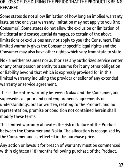 37OR LOSS OF USE DURING THE PERIOD THAT THE PRODUCT IS BEING REPAIRED.Some states do not allow limitation of how long an implied warranty lasts, so the one year warranty limitation may not apply to you (the Consumer). Some states do not allow the exclusion or limitation of incidental and consequential damages, so certain of the above limitations or exclusions may not apply to you (the Consumer). This limited warranty gives the Consumer specific legal rights and the Consumer may also have other rights which vary from state to state.Nokia neither assumes nor authorizes any authorized service center or any other person or entity to assume for it any other obligation or liability beyond that which is expressly provided for in this limited warranty including the provider or seller of any extended warranty or service agreement.This is the entire warranty between Nokia and the Consumer, and supersedes all prior and contemporaneous agreements or understandings, oral or written, relating to the Product, and no representation, promise or condition not contained herein shall modify these terms.This limited warranty allocates the risk of failure of the Product between the Consumer and Nokia. The allocation is recognized by the Consumer and is reflected in the purchase price.Any action or lawsuit for breach of warranty must be commenced within eighteen (18) months following purchase of the Product.