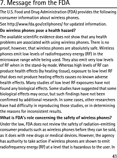 417. Message from the FDAThe U.S. Food and Drug Administration (FDA) provides the following consumer information about wireless phones.See http://www.fda.gov/cellphones/ for updated information.Do wireless phones pose a health hazard?The available scientific evidence does not show that any health problems are associated with using wireless phones. There is no proof, however, that wireless phones are absolutely safe. Wireless phones emit low levels of radiofrequency energy (RF) in the microwave range while being used. They also emit very low levels of RF when in the stand-by mode. Whereas high levels of RF can produce health effects (by heating tissue), exposure to low level RF that does not produce heating effects causes no known adverse health effects. Many studies of low level RF exposures have not found any biological effects. Some studies have suggested that some biological effects may occur, but such findings have not been confirmed by additional research. In some cases, other researchers have had difficulty in reproducing those studies, or in determining the reasons for inconsistent results.What is FDA&apos;s role concerning the safety of wireless phones?Under the law, FDA does not review the safety of radiation-emitting consumer products such as wireless phones before they can be sold, as it does with new drugs or medical devices. However, the agency has authority to take action if wireless phones are shown to emit radiofrequency energy (RF) at a level that is hazardous to the user. In 