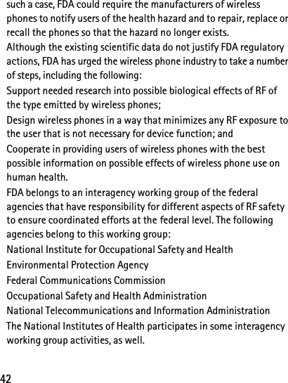 42such a case, FDA could require the manufacturers of wireless phones to notify users of the health hazard and to repair, replace or recall the phones so that the hazard no longer exists.Although the existing scientific data do not justify FDA regulatory actions, FDA has urged the wireless phone industry to take a number of steps, including the following:Support needed research into possible biological effects of RF of the type emitted by wireless phones; Design wireless phones in a way that minimizes any RF exposure to the user that is not necessary for device function; and Cooperate in providing users of wireless phones with the best possible information on possible effects of wireless phone use on human health.FDA belongs to an interagency working group of the federal agencies that have responsibility for different aspects of RF safety to ensure coordinated efforts at the federal level. The following agencies belong to this working group:National Institute for Occupational Safety and HealthEnvironmental Protection AgencyFederal Communications CommissionOccupational Safety and Health AdministrationNational Telecommunications and Information AdministrationThe National Institutes of Health participates in some interagency working group activities, as well.