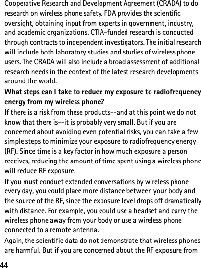 44Cooperative Research and Development Agreement (CRADA) to do research on wireless phone safety. FDA provides the scientific oversight, obtaining input from experts in government, industry, and academic organizations. CTIA-funded research is conducted through contracts to independent investigators. The initial research will include both laboratory studies and studies of wireless phone users. The CRADA will also include a broad assessment of additional research needs in the context of the latest research developments around the world.What steps can I take to reduce my exposure to radiofrequency energy from my wireless phone?If there is a risk from these products--and at this point we do not know that there is--it is probably very small. But if you are concerned about avoiding even potential risks, you can take a few simple steps to minimize your exposure to radiofrequency energy (RF). Since time is a key factor in how much exposure a person receives, reducing the amount of time spent using a wireless phone will reduce RF exposure.If you must conduct extended conversations by wireless phone every day, you could place more distance between your body and the source of the RF, since the exposure level drops off dramatically with distance. For example, you could use a headset and carry the wireless phone away from your body or use a wireless phone connected to a remote antenna. Again, the scientific data do not demonstrate that wireless phones are harmful. But if you are concerned about the RF exposure from 