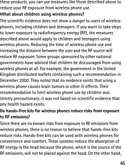 45these products, you can use measures like those described above to reduce your RF exposure from wireless phone use.What about children using wireless phones?The scientific evidence does not show a danger to users of wireless phones, including children and teenagers. If you want to take steps to lower exposure to radiofrequency energy (RF), the measures described above would apply to children and teenagers using wireless phones. Reducing the time of wireless phone use and increasing the distance between the user and the RF source will reduce RF exposure. Some groups sponsored by other national governments have advised that children be discouraged from using wireless phones at all. For example, the government in the United Kingdom distributed leaflets containing such a recommendation in December 2000. They noted that no evidence exists that using a wireless phone causes brain tumors or other ill effects. Their recommendation to limit wireless phone use by children was strictly precautionary; it was not based on scientific evidence that any health hazard exists.Do hands-free kits for wireless phones reduce risks from exposure to RF emissions?Since there are no known risks from exposure to RF emissions from wireless phones, there is no reason to believe that hands-free kits reduce risks. Hands-free kits can be used with wireless phones for convenience and comfort. These systems reduce the absorption of RF energy in the head because the phone, which is the source of the RF emissions, will not be placed against the head. On the other hand, 
