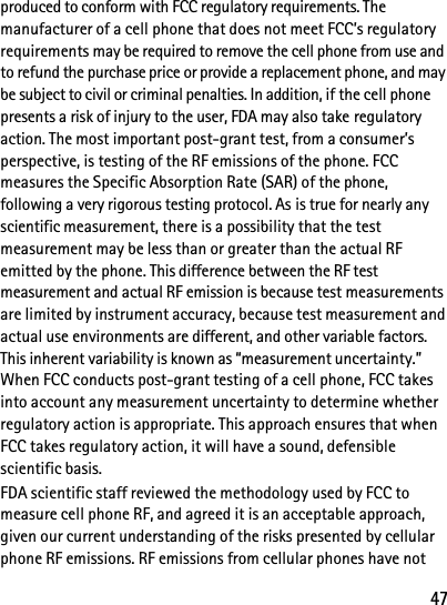 47produced to conform with FCC regulatory requirements. The manufacturer of a cell phone that does not meet FCC’s regulatory requirements may be required to remove the cell phone from use and to refund the purchase price or provide a replacement phone, and may be subject to civil or criminal penalties. In addition, if the cell phone presents a risk of injury to the user, FDA may also take regulatory action. The most important post-grant test, from a consumer’s perspective, is testing of the RF emissions of the phone. FCC measures the Specific Absorption Rate (SAR) of the phone, following a very rigorous testing protocol. As is true for nearly any scientific measurement, there is a possibility that the test measurement may be less than or greater than the actual RF emitted by the phone. This difference between the RF test measurement and actual RF emission is because test measurements are limited by instrument accuracy, because test measurement and actual use environments are different, and other variable factors. This inherent variability is known as “measurement uncertainty.” When FCC conducts post-grant testing of a cell phone, FCC takes into account any measurement uncertainty to determine whether regulatory action is appropriate. This approach ensures that when FCC takes regulatory action, it will have a sound, defensible scientific basis.FDA scientific staff reviewed the methodology used by FCC to measure cell phone RF, and agreed it is an acceptable approach, given our current understanding of the risks presented by cellular phone RF emissions. RF emissions from cellular phones have not 