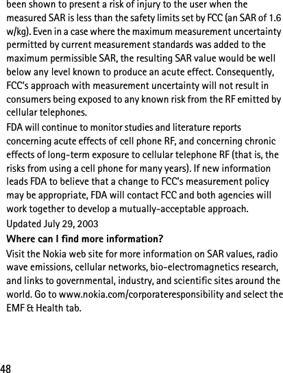 48been shown to present a risk of injury to the user when the measured SAR is less than the safety limits set by FCC (an SAR of 1.6 w/kg). Even in a case where the maximum measurement uncertainty permitted by current measurement standards was added to the maximum permissible SAR, the resulting SAR value would be well below any level known to produce an acute effect. Consequently, FCC’s approach with measurement uncertainty will not result in consumers being exposed to any known risk from the RF emitted by cellular telephones.FDA will continue to monitor studies and literature reports concerning acute effects of cell phone RF, and concerning chronic effects of long-term exposure to cellular telephone RF (that is, the risks from using a cell phone for many years). If new information leads FDA to believe that a change to FCC’s measurement policy may be appropriate, FDA will contact FCC and both agencies will work together to develop a mutually-acceptable approach.Updated July 29, 2003Where can I find more information?Visit the Nokia web site for more information on SAR values, radio wave emissions, cellular networks, bio-electromagnetics research, and links to governmental, industry, and scientific sites around the world. Go to www.nokia.com/corporateresponsibility and select theEMF &amp; Health tab.