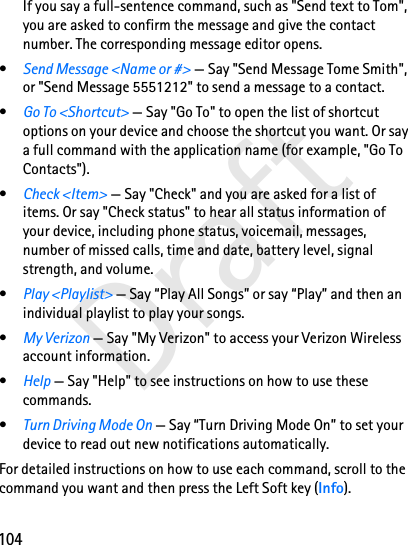 104DraftIf you say a full-sentence command, such as &quot;Send text to Tom&quot;, you are asked to confirm the message and give the contact number. The corresponding message editor opens.•Send Message &lt;Name or #&gt; — Say &quot;Send Message Tome Smith&quot;, or &quot;Send Message 5551212&quot; to send a message to a contact.•Go To &lt;Shortcut&gt; — Say &quot;Go To&quot; to open the list of shortcut options on your device and choose the shortcut you want. Or say a full command with the application name (for example, &quot;Go To Contacts&quot;).•Check &lt;Item&gt; — Say &quot;Check&quot; and you are asked for a list of items. Or say &quot;Check status&quot; to hear all status information of your device, including phone status, voicemail, messages, number of missed calls, time and date, battery level, signal strength, and volume.•Play &lt;Playlist&gt; — Say “Play All Songs” or say “Play” and then an individual playlist to play your songs.•My Verizon — Say &quot;My Verizon&quot; to access your Verizon Wireless account information.•Help — Say &quot;Help&quot; to see instructions on how to use these commands.•Turn Driving Mode On — Say “Turn Driving Mode On” to set your device to read out new notifications automatically.For detailed instructions on how to use each command, scroll to the command you want and then press the Left Soft key (Info).