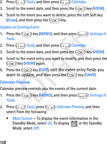 108Draft2. Press ( ) Tools, and then press ( ) Calendar.3. Scroll to the event date, and then press the ( ) key (VIEW).4. Scroll to the event you want to delete, press the Left Soft key (Erase), and then press the ( ) key.Update an Existing Event1. Press the ( ) key (MENU), and then press ( ) Settings &amp; Tools.2. Press ( ) Tools, and then press ( ) Calendar.3. Scroll to the event date, and then press the ( ) key (VIEW).4. Scroll to the event entry you want to modify, and then press the ( ) key (VIEW) again.5. Press the ( ) key (EDIT), edit the event entry fields you want to update, and then press the ( ) key (SAVE).Calendar PreviewCalendar preview reminds you the events of the current date.1. Press the ( ) key (MENU), and then press ( ) Settings &amp; Tools.2. Press ( ) Tools, press ( ) Calendar Preview, and then select from the following:•Main Screen — To display the event information in the Standby Mode, select On. To display  in the Standby Mode, select Off. 