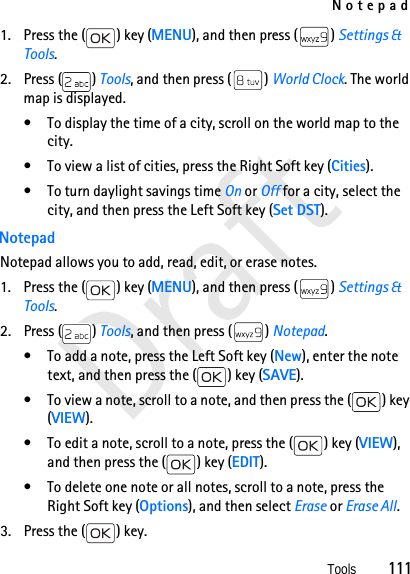 NotepadTools          111Draft1. Press the ( ) key (MENU), and then press ( ) Settings &amp; Tools.2. Press ( ) Tools, and then press ( ) World Clock. The world map is displayed.• To display the time of a city, scroll on the world map to the city.• To view a list of cities, press the Right Soft key (Cities).• To turn daylight savings time On or Off for a city, select the city, and then press the Left Soft key (Set DST).NotepadNotepad allows you to add, read, edit, or erase notes. 1. Press the ( ) key (MENU), and then press ( ) Settings &amp; Tools.2. Press ( ) Tools, and then press ( ) Notepad.• To add a note, press the Left Soft key (New), enter the note text, and then press the ( ) key (SAVE).• To view a note, scroll to a note, and then press the ( ) key (VIEW).• To edit a note, scroll to a note, press the ( ) key (VIEW), and then press the ( ) key (EDIT).• To delete one note or all notes, scroll to a note, press the Right Soft key (Options), and then select Erase or Erase All.3. Press the ( ) key.