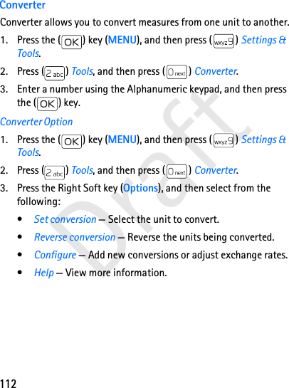 112DraftConverterConverter allows you to convert measures from one unit to another.1. Press the ( ) key (MENU), and then press ( ) Settings &amp; Tools.2. Press ( ) Tools, and then press ( ) Converter.3. Enter a number using the Alphanumeric keypad, and then press the ( ) key.Converter Option1. Press the ( ) key (MENU), and then press ( ) Settings &amp; Tools.2. Press ( ) Tools, and then press ( ) Converter.3. Press the Right Soft key (Options), and then select from the following:•Set conversion — Select the unit to convert.•Reverse conversion — Reverse the units being converted.•Configure — Add new conversions or adjust exchange rates.•Help — View more information.