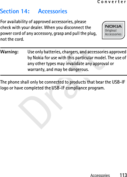 ConverterAccessories          113DraftSection 14: AccessoriesFor availability of approved accessories, please check with your dealer. When you disconnect the power cord of any accessory, grasp and pull the plug, not the cord.Warning: Use only batteries, chargers, and accessories approved by Nokia for use with this particular model. The use of any other types may invalidate any approval or warranty, and may be dangerous.The phone shall only be connected to products that bear the USB-IF logo or have completed the USB-IF compliance program.