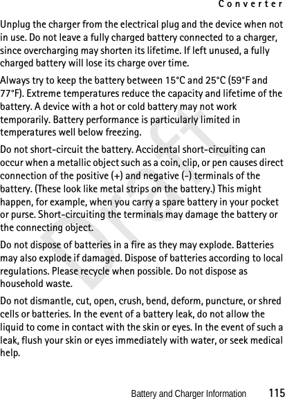 ConverterBattery and Charger Information          115DraftUnplug the charger from the electrical plug and the device when not in use. Do not leave a fully charged battery connected to a charger, since overcharging may shorten its lifetime. If left unused, a fully charged battery will lose its charge over time.Always try to keep the battery between 15°C and 25°C (59°F and 77°F). Extreme temperatures reduce the capacity and lifetime of the battery. A device with a hot or cold battery may not work temporarily. Battery performance is particularly limited in temperatures well below freezing.Do not short-circuit the battery. Accidental short-circuiting can occur when a metallic object such as a coin, clip, or pen causes direct connection of the positive (+) and negative (-) terminals of the battery. (These look like metal strips on the battery.) This might happen, for example, when you carry a spare battery in your pocket or purse. Short-circuiting the terminals may damage the battery or the connecting object.Do not dispose of batteries in a fire as they may explode. Batteries may also explode if damaged. Dispose of batteries according to local regulations. Please recycle when possible. Do not dispose as household waste.Do not dismantle, cut, open, crush, bend, deform, puncture, or shred cells or batteries. In the event of a battery leak, do not allow the liquid to come in contact with the skin or eyes. In the event of such a leak, flush your skin or eyes immediately with water, or seek medical help.