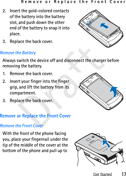 Remove or Replace the Front CoverGet Started          17Draft2. Insert the gold-colored contacts of the battery into the battery slot, and push down the other end of the battery to snap it into place.3. Replace the back cover.Remove the BatteryAlways switch the device off and disconnect the charger before removing the battery.1. Remove the back cover.2. Insert your finger into the finger grip, and lift the battery from its compartment.3. Replace the back cover.Remove or Replace the Front CoverRemove the Front CoverWith the front of the phone facing you, place your fingernail under the tip of the middle of the cover at the bottom of the phone and pull up to 
