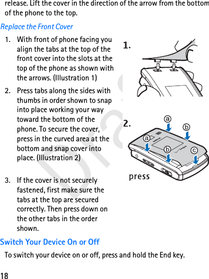 18Draftrelease. Lift the cover in the direction of the arrow from the bottom of the phone to the top.Replace the Front Cover1. With front of phone facing you align the tabs at the top of the front cover into the slots at the top of the phone as shown with the arrows. (Illustration 1)2. Press tabs along the sides with thumbs in order shown to snap into place working your way toward the bottom of the phone. To secure the cover, press in the curved area at the bottom and snap cover into place. (Illustration 2)3. If the cover is not securely fastened, first make sure the tabs at the top are secured correctly. Then press down on the other tabs in the order shown.Switch Your Device On or OffTo switch your device on or off, press and hold the End key. 