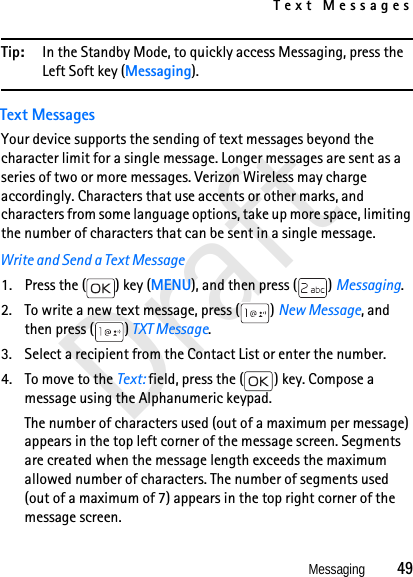 Text MessagesMessaging          49DraftTip: In the Standby Mode, to quickly access Messaging, press the Left Soft key (Messaging).Text MessagesYour device supports the sending of text messages beyond the character limit for a single message. Longer messages are sent as a series of two or more messages. Verizon Wireless may charge accordingly. Characters that use accents or other marks, and characters from some language options, take up more space, limiting the number of characters that can be sent in a single message.Write and Send a Text Message1. Press the ( ) key (MENU), and then press ( ) Messaging.2. To write a new text message, press ( ) New Message, and then press ( ) TXT Message. 3. Select a recipient from the Contact List or enter the number. 4. To move to the Text: field, press the ( ) key. Compose a message using the Alphanumeric keypad.The number of characters used (out of a maximum per message) appears in the top left corner of the message screen. Segments are created when the message length exceeds the maximum allowed number of characters. The number of segments used (out of a maximum of 7) appears in the top right corner of the message screen. 