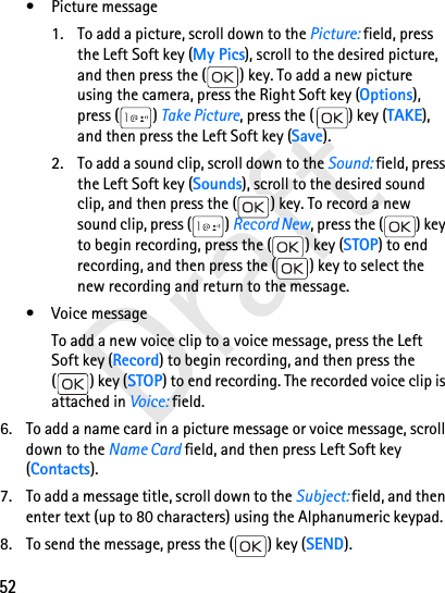 52Draft• Picture message1. To add a picture, scroll down to the Picture: field, press the Left Soft key (My Pics), scroll to the desired picture, and then press the ( ) key. To add a new picture using the camera, press the Right Soft key (Options), press ( ) Take Picture, press the ( ) key (TAKE), and then press the Left Soft key (Save).2. To add a sound clip, scroll down to the Sound: field, press the Left Soft key (Sounds), scroll to the desired sound clip, and then press the ( ) key. To record a new sound clip, press ( ) Record New, press the ( ) key to begin recording, press the ( ) key (STOP) to end recording, and then press the ( ) key to select the new recording and return to the message. • Voice messageTo add a new voice clip to a voice message, press the Left Soft key (Record) to begin recording, and then press the () key (STOP) to end recording. The recorded voice clip is attached in Voice: field.6. To add a name card in a picture message or voice message, scroll down to the Name Card field, and then press Left Soft key (Contacts). 7. To add a message title, scroll down to the Subject: field, and then enter text (up to 80 characters) using the Alphanumeric keypad.8. To send the message, press the ( ) key (SEND).