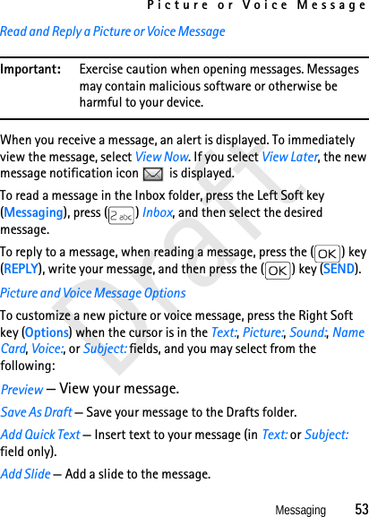 Picture or Voice MessageMessaging          53DraftRead and Reply a Picture or Voice MessageImportant: Exercise caution when opening messages. Messages may contain malicious software or otherwise be harmful to your device.When you receive a message, an alert is displayed. To immediately view the message, select View Now. If you select View Later, the new message notification icon   is displayed. To read a message in the Inbox folder, press the Left Soft key (Messaging), press ( ) Inbox, and then select the desired message. To reply to a message, when reading a message, press the ( ) key (REPLY), write your message, and then press the ( ) key (SEND).Picture and Voice Message OptionsTo customize a new picture or voice message, press the Right Soft key (Options) when the cursor is in the Text:, Picture:, Sound:, Name Card, Voice:, or Subject: fields, and you may select from the following:Preview — View your message.Save As Draft — Save your message to the Drafts folder. Add Quick Text — Insert text to your message (in Text: or Subject: field only). Add Slide — Add a slide to the message.