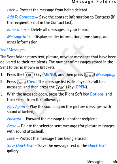 Message FoldersMessaging          55DraftLock — Protect the message from being deleted.Add To Contacts — Save the contact information to Contacts (if the recipient is not in the Contact List).Erase Inbox — Delete all messages in your Inbox.Message Info — Display sender information, time stamp, and other information.Sent MessagesThe Sent folder stores text, picture, or voice messages that have been delivered to their recipients. The number of messages stored in the Sent folder is shown in brackets. 1. Press the ( ) key (MENU), and then press ( ) Messaging.2. Press ( ) Sent. The message list is displayed. Scroll to a message, and then press the ( ) key (OPEN).3. With the message open, press the Right Soft key Options, and then select from the following:Play Again — Play the sound again (for picture messages with sound attached).Forward — Forward the message to another recipient.Erase — Delete the selected sent message (for picture messages with sound attached).Lock — Protect the message from being erased.Save Quick Text — Save the message text in the Quick Text gallery. 