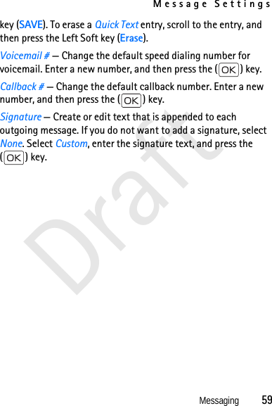 Message SettingsMessaging          59Draftkey (SAVE). To erase a Quick Text entry, scroll to the entry, and then press the Left Soft key (Erase).Voicemail # — Change the default speed dialing number for voicemail. Enter a new number, and then press the ( ) key.Callback # — Change the default callback number. Enter a new number, and then press the ( ) key.Signature — Create or edit text that is appended to each outgoing message. If you do not want to add a signature, select None. Select Custom, enter the signature text, and press the () key.