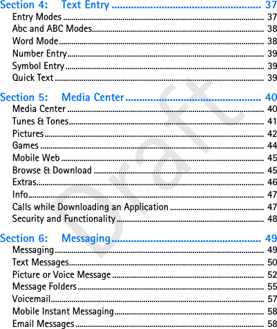 DraftSection 4: Text Entry ...................................................... 37Entry Modes .................................................................................................. 37Abc and ABC Modes.................................................................................... 38Word Mode.................................................................................................... 38Number Entry................................................................................................ 39Symbol Entry................................................................................................. 39Quick Text...................................................................................................... 39Section 5: Media Center ................................................. 40Media Center ................................................................................................ 40Tunes &amp; Tones............................................................................................... 41Pictures........................................................................................................... 42Games ............................................................................................................. 44Mobile Web ................................................................................................... 45Browse &amp; Download ................................................................................... 45Extras............................................................................................................... 46Info................................................................................................................... 47Calls while Downloading an Application .............................................. 47Security and Functionality........................................................................ 48Section 6: Messaging...................................................... 49Messaging...................................................................................................... 49Text Messages............................................................................................... 50Picture or Voice Message .......................................................................... 52Message Folders........................................................................................... 55Voicemail........................................................................................................ 57Mobile Instant Messaging......................................................................... 58Email Messages............................................................................................ 58