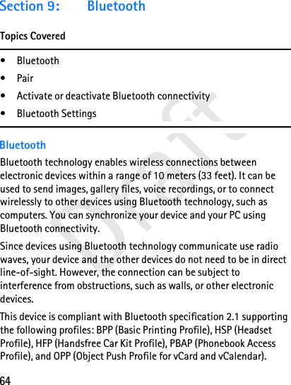 64DraftSection 9: BluetoothTopics Covered• Bluetooth•Pair• Activate or deactivate Bluetooth connectivity• Bluetooth SettingsBluetoothBluetooth technology enables wireless connections between electronic devices within a range of 10 meters (33 feet). It can be used to send images, gallery files, voice recordings, or to connect wirelessly to other devices using Bluetooth technology, such as computers. You can synchronize your device and your PC using Bluetooth connectivity.Since devices using Bluetooth technology communicate use radio waves, your device and the other devices do not need to be in direct line-of-sight. However, the connection can be subject to interference from obstructions, such as walls, or other electronic devices.This device is compliant with Bluetooth specification 2.1 supporting the following profiles: BPP (Basic Printing Profile), HSP (Headset Profile), HFP (Handsfree Car Kit Profile), PBAP (Phonebook Access Profile), and OPP (Object Push Profile for vCard and vCalendar).