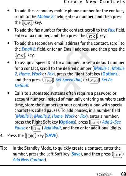 Create New ContactsContacts          69Draft• To add the secondary mobile phone number for the contact, scroll to the Mobile 2: field, enter a number, and then press the ( ) key.• To add the fax number for the contact, scroll to the Fax: field, enter a fax number, and then press the ( ) key.• To add the secondary email address for the contact, scroll to the Email 2: field, enter an Email address, and then press the () key.• To assign a Speed Dial for a number, or set a default number for a contact, scroll to the desired number (Mobile 1, Mobile 2, Home, Work or Fax), press the Right Soft key (Options), and then press ( ) Set Speed Dial, or ( ) Set As Default. • Calls to automated systems often require a password or account number. Instead of manually entering numbers each time, store the numbers to your contacts along with special characters called pauses. To add pauses, in a number field (Mobile 1, Mobile 2, Home, Work or Fax), enter a number, press the Right Soft key (Options), press ( ) Add 2-Sec Pause or ( ) Add Wait, and then enter additional digits.4. Press the ( ) key (SAVE).Tip: In the Standby Mode, to quickly create a contact, enter the number, press the Left Soft key (Save), and then press ( ) Add New Contact). 